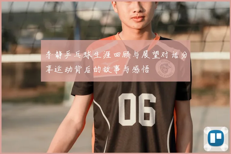 李静乒乓球生涯回顾与展望对话分享运动背后的故事与感悟