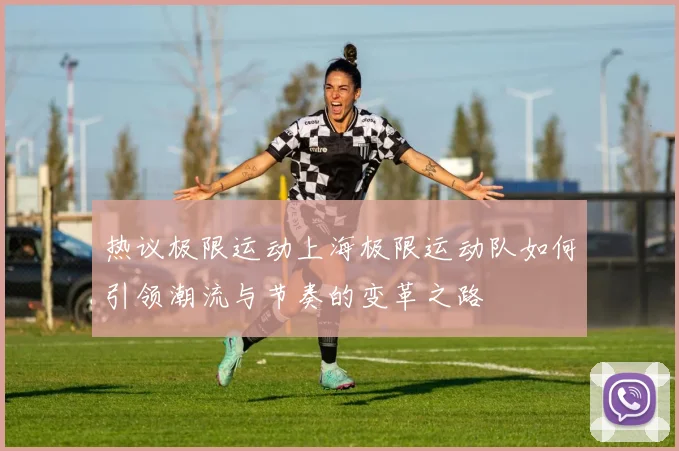 热议极限运动上海极限运动队如何引领潮流与节奏的变革之路