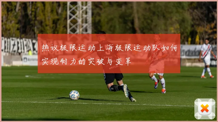 热议极限运动上海极限运动队如何实现耐力的突破与变革