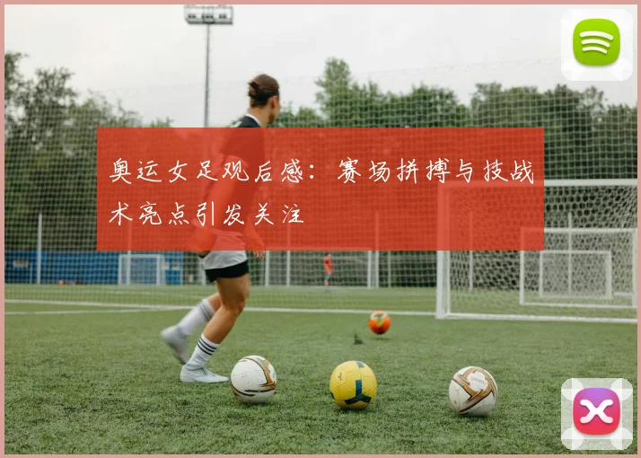 奥运女足观后感:赛场拼搏与技战术亮点引发关注