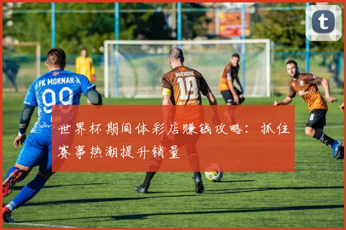 世界杯期间体彩店赚钱攻略：抓住赛事热潮提升销量