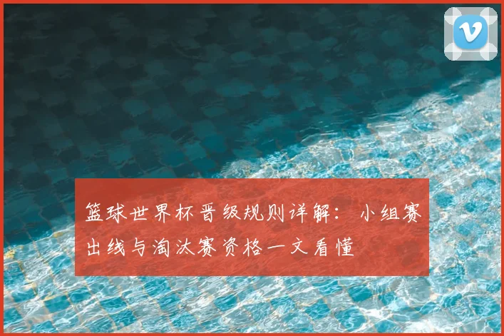 篮球世界杯晋级规则详解:小组赛出线与淘汰赛资格一文看懂