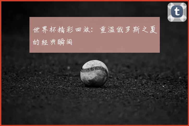 世界杯精彩回放：重温俄罗斯之夏的经典瞬间