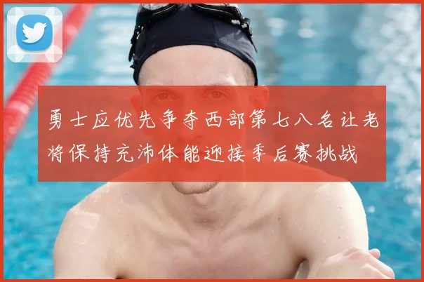 勇士应优先争夺西部第七八名让老将保持充沛体能迎接季后赛挑战