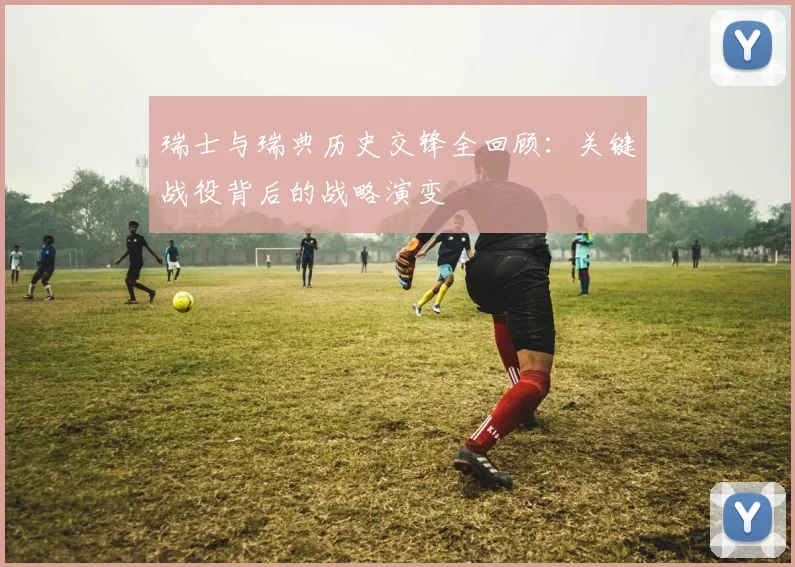 瑞士与瑞典历史交锋全回顾:关键战役背后的战略演变