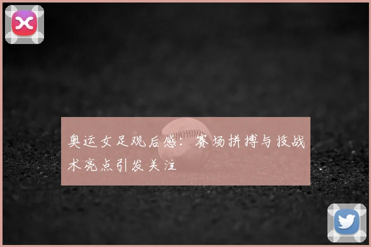 奥运女足观后感:赛场拼搏与技战术亮点引发关注