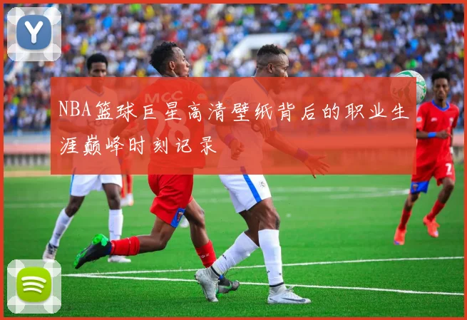 NBA篮球巨星高清壁纸背后的职业生涯巅峰时刻记录