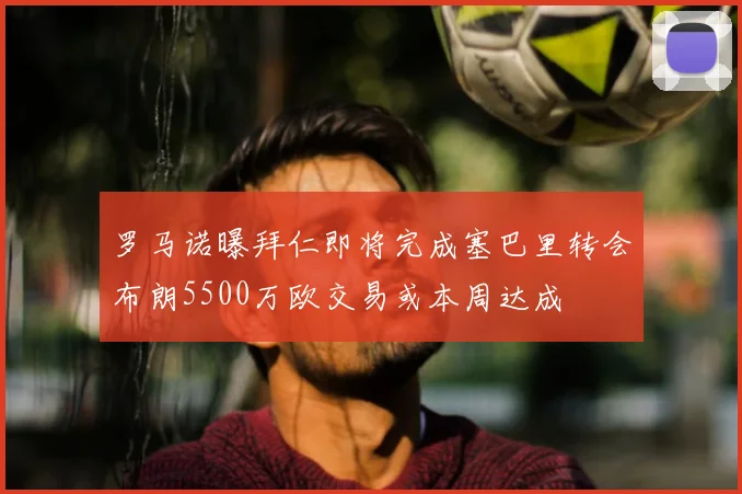 罗马诺曝拜仁即将完成塞巴里转会布朗5500万欧交易或本周达成