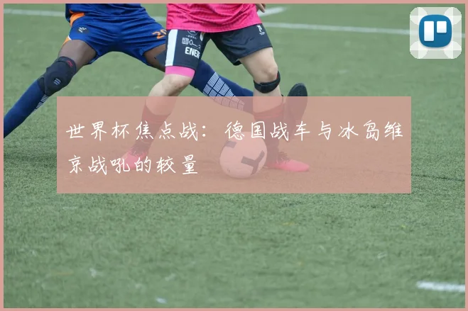 世界杯焦点战：德国战车与冰岛维京战吼的较量