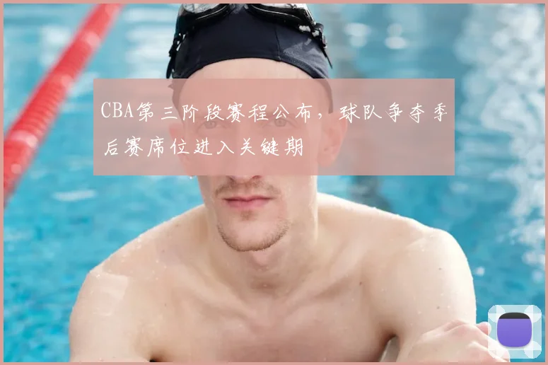 CBA第三阶段赛程公布，球队争夺季后赛席位进入关键期