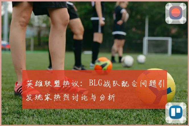 英雄联盟热议：BLG战队配合问题引发玩家热烈讨论与分析