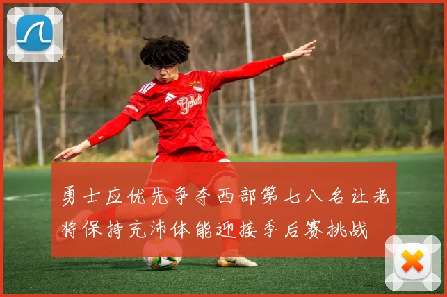 勇士应优先争夺西部第七八名让老将保持充沛体能迎接季后赛挑战