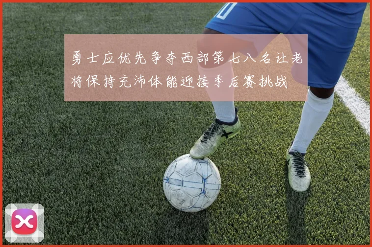 勇士应优先争夺西部第七八名让老将保持充沛体能迎接季后赛挑战