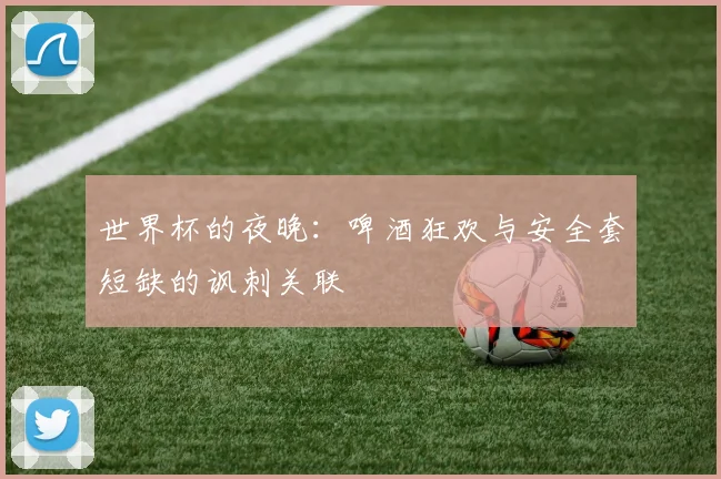 世界杯的夜晚：啤酒狂欢与安全套短缺的讽刺关联