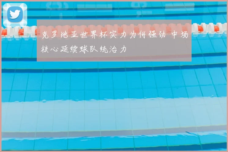 克罗地亚世界杯实力为何强劲 中场核心延续球队统治力