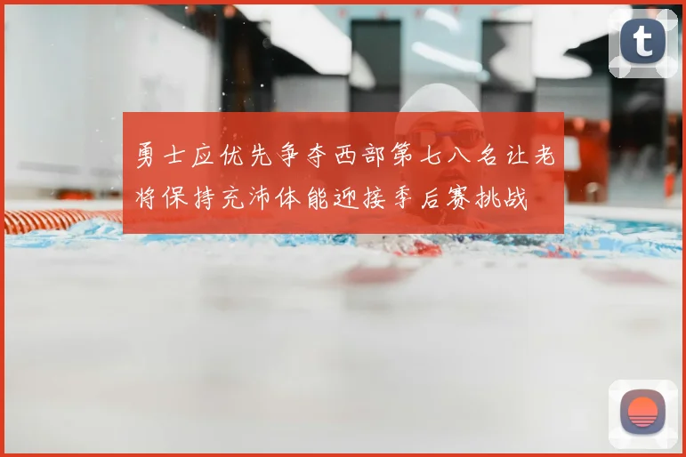 勇士应优先争夺西部第七八名让老将保持充沛体能迎接季后赛挑战