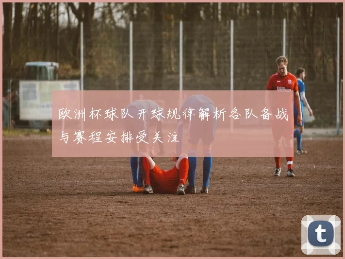 欧洲杯球队开球规律解析各队备战与赛程安排受关注