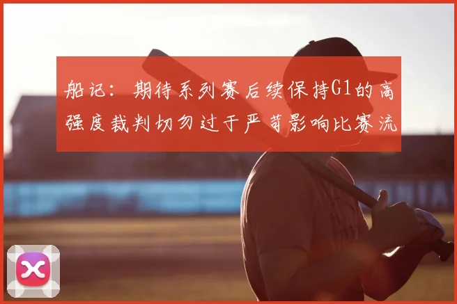 船记：期待系列赛后续保持G1的高强度裁判切勿过于严苛影响比赛流畅性