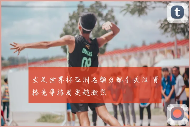 女足世界杯亚洲名额分配引关注 资格竞争格局更趋激烈