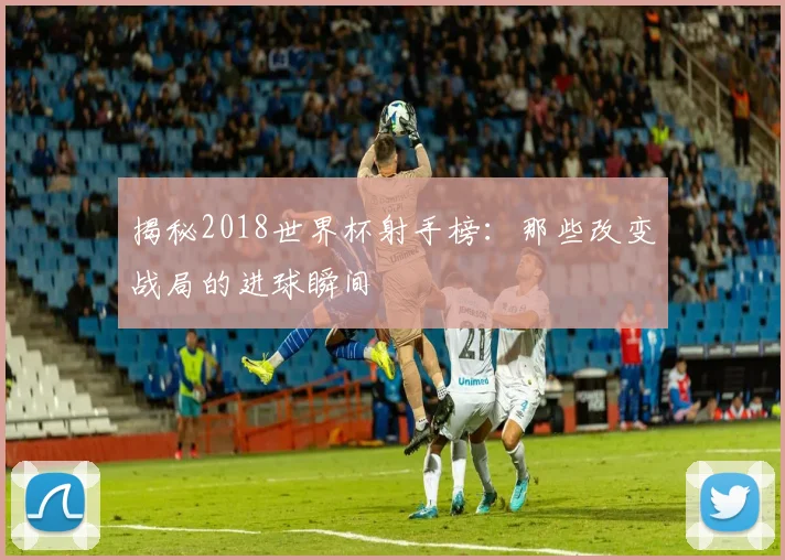 揭秘2018世界杯射手榜:那些改变战局的进球瞬间