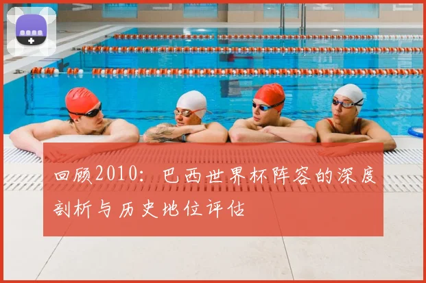 回顾2010：巴西世界杯阵容的深度剖析与历史地位评估