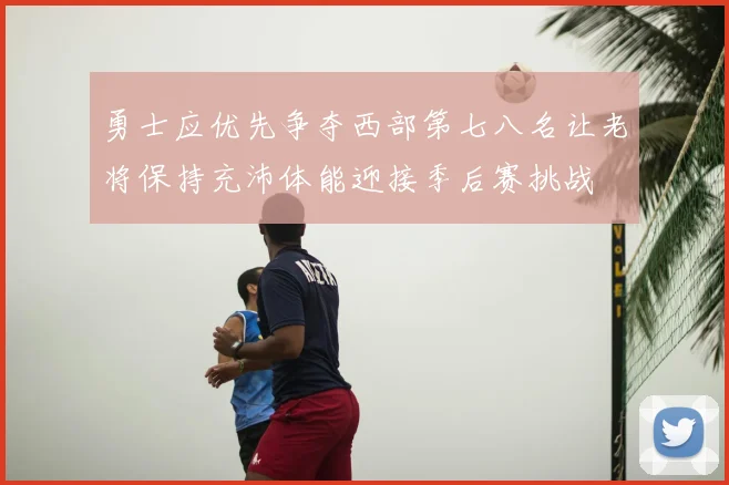 勇士应优先争夺西部第七八名让老将保持充沛体能迎接季后赛挑战
