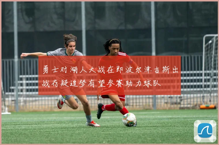 勇士对湖人大战在即波尔津吉斯出战存疑追梦有望参赛助力球队