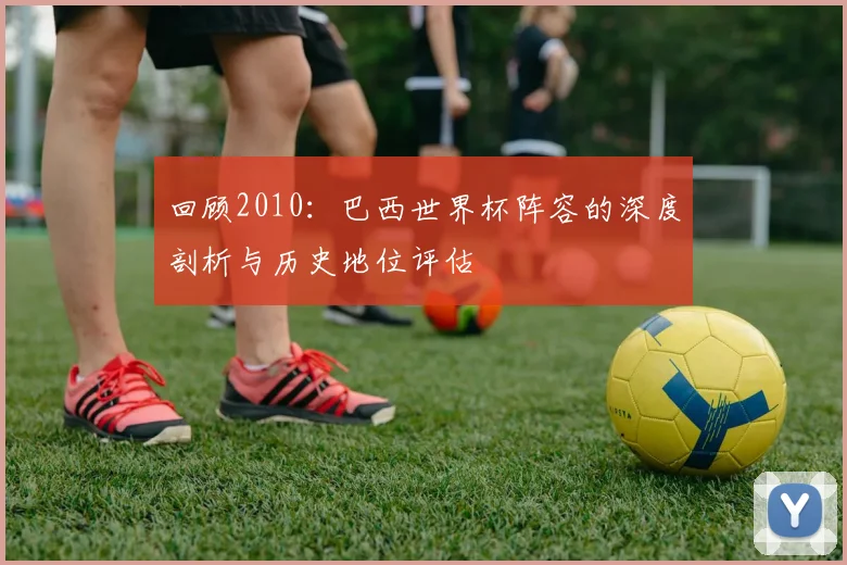 回顾2010：巴西世界杯阵容的深度剖析与历史地位评估