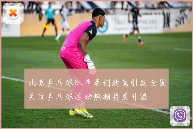 北京乒乓球队节奏创新高引发全国关注乒乓球运动热潮再度升温