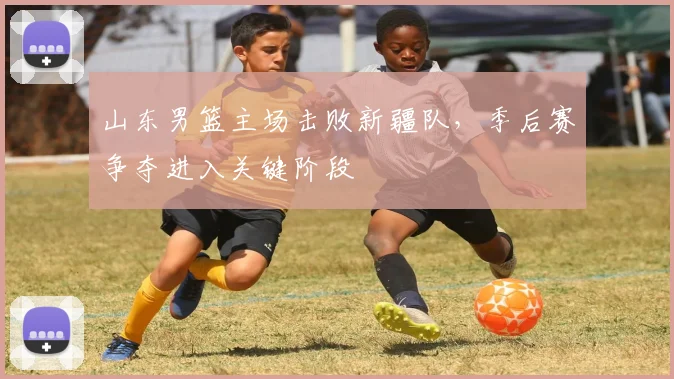 山东男篮主场击败新疆队,季后赛争夺进入关键阶段
