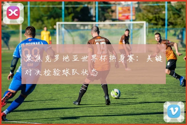 聚焦克罗地亚世界杯热身赛:关键对决检验球队状态