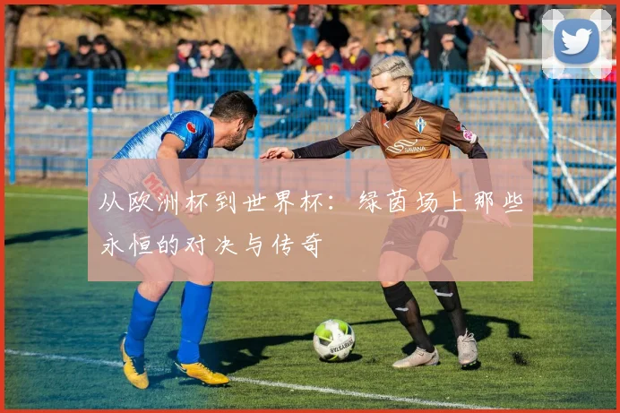 从欧洲杯到世界杯:绿茵场上那些永恒的对决与传奇