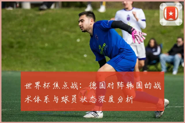 世界杯焦点战:德国对阵韩国的战术体系与球员状态深度分析