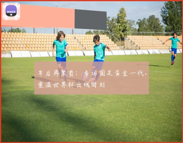 年后再聚首:专访国足黄金一代,重温世界杯出线时刻