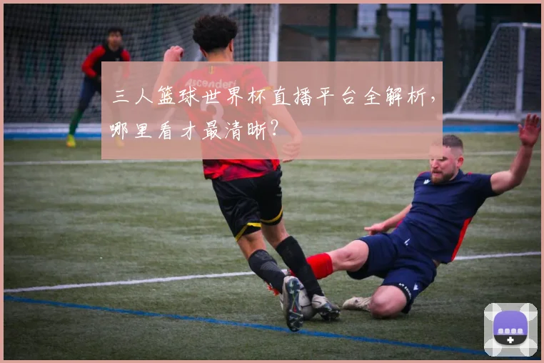 三人篮球世界杯直播平台全解析，哪里看才最清晰？