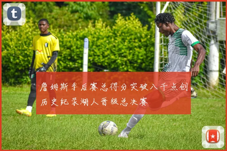 詹姆斯季后赛总得分突破八千点创历史纪录湖人晋级总决赛