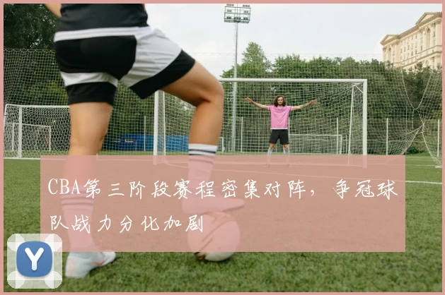 CBA第三阶段赛程密集对阵,争冠球队战力分化加剧