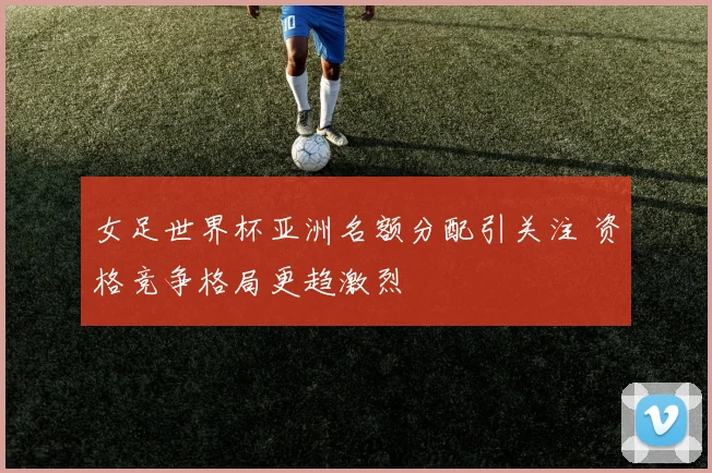 女足世界杯亚洲名额分配引关注 资格竞争格局更趋激烈