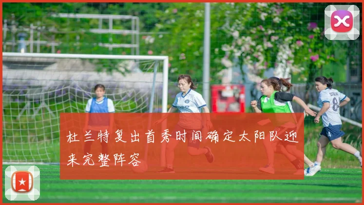 杜兰特复出首秀时间确定太阳队迎来完整阵容