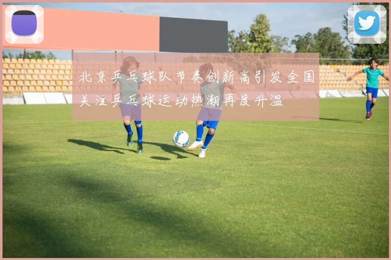 北京乒乓球队节奏创新高引发全国关注乒乓球运动热潮再度升温
