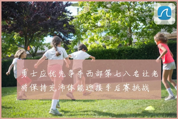 勇士应优先争夺西部第七八名让老将保持充沛体能迎接季后赛挑战