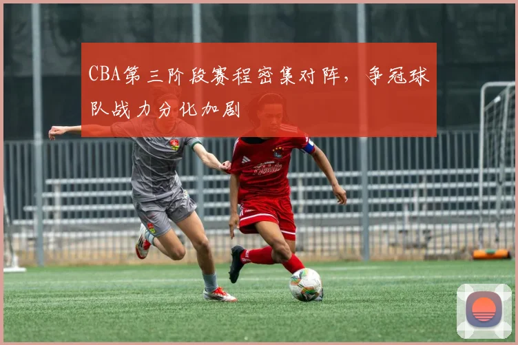 CBA第三阶段赛程密集对阵，争冠球队战力分化加剧