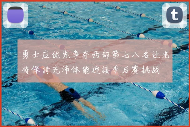 勇士应优先争夺西部第七八名让老将保持充沛体能迎接季后赛挑战