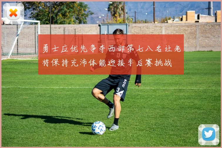 勇士应优先争夺西部第七八名让老将保持充沛体能迎接季后赛挑战