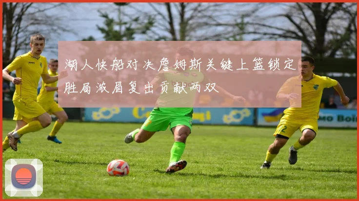 湖人快船对决詹姆斯关键上篮锁定胜局浓眉复出贡献两双