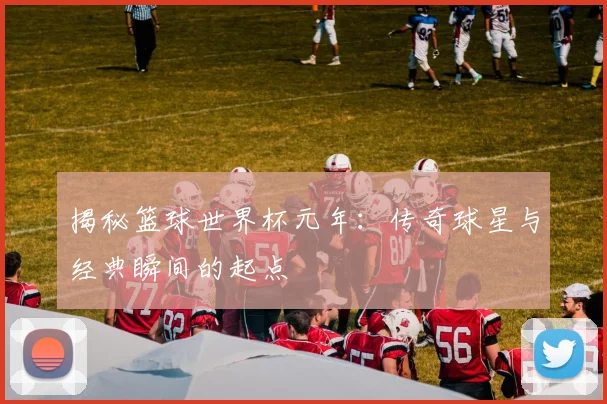 揭秘篮球世界杯元年：传奇球星与经典瞬间的起点
