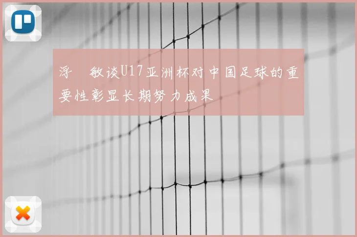浮嶋敏谈U17亚洲杯对中国足球的重要性彰显长期努力成果