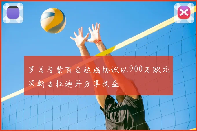 罗马与紫百合达成协议以900万欧元买断吉拉迪并分享收益