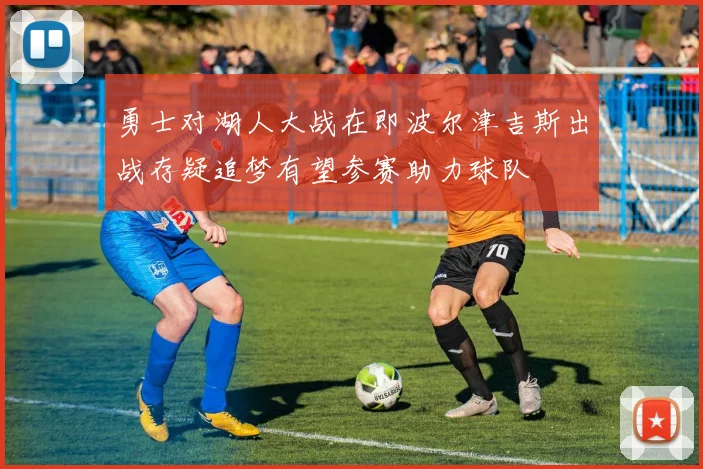 勇士对湖人大战在即波尔津吉斯出战存疑追梦有望参赛助力球队