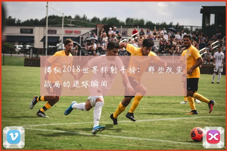 揭秘2018世界杯射手榜:那些改变战局的进球瞬间